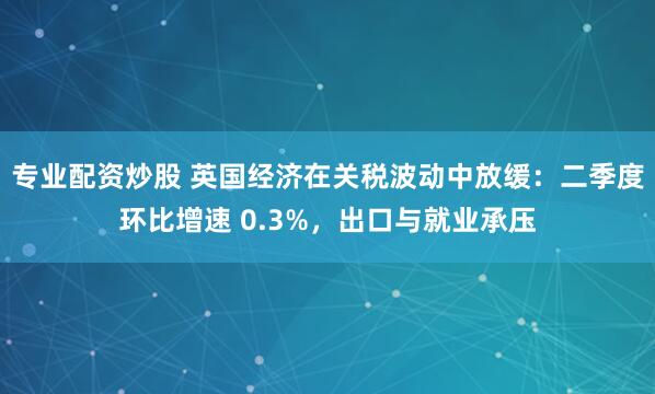 专业配资炒股 英国经济在关税波动中放缓：二季度环比增速 0.3%，出口与就业承压