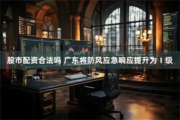 股市配资合法吗 广东将防风应急响应提升为Ⅰ级