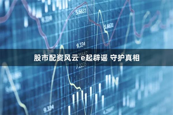 股市配资风云 e起辟谣 守护真相