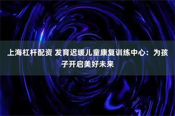 上海杠杆配资 发育迟缓儿童康复训练中心：为孩子开启美好未来