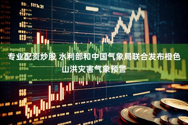 专业配资炒股 水利部和中国气象局联合发布橙色山洪灾害气象预警