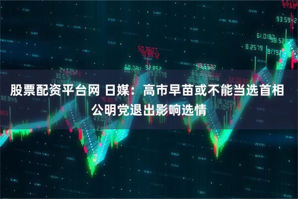股票配资平台网 日媒：高市早苗或不能当选首相 公明党退出影响选情